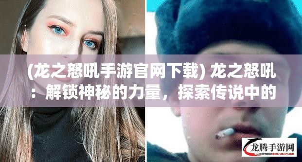 (龙之怒吼手游官网下载) 龙之怒吼：解锁神秘的力量，探索传说中的愤怒与背后故事